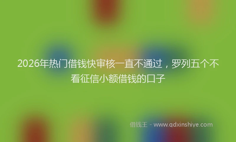 2026年热门借钱快审核一直不通过，罗列五个不看征信小额借钱的口子