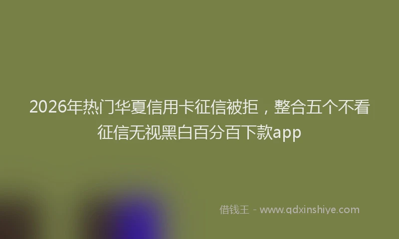 2026年热门华夏信用卡征信被拒，整合五个不看征信无视黑白百分百下款app