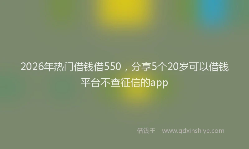 2026年热门借钱借550，分享5个20岁可以借钱平台不查征信的app