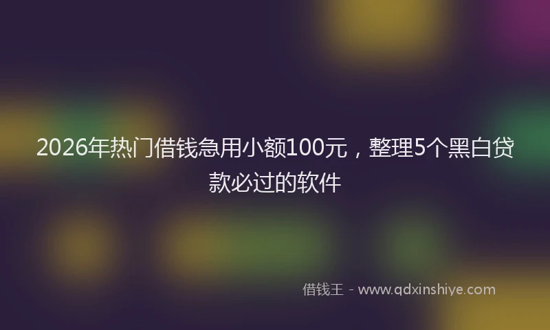 2026年热门借钱急用小额100元，整理5个黑白贷款必过的软件