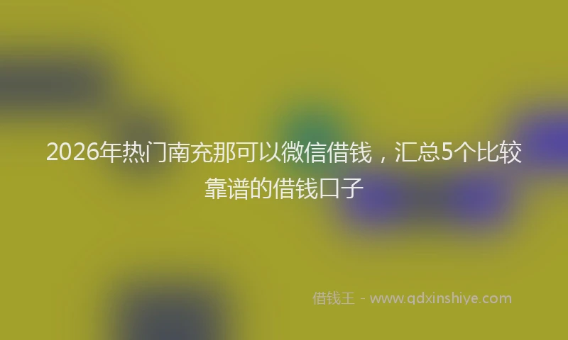 2026年热门南充那可以微信借钱，汇总5个比较靠谱的借钱口子