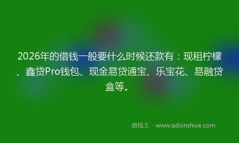 2026年的借钱一般要什么时候还款有：现租柠檬、鑫贷Pro钱包、现金易贷通宝、乐宝花、易融贷盒等。