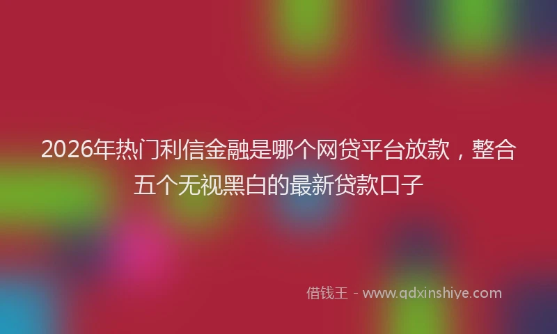 2026年热门利信金融是哪个网贷平台放款，整合五个无视黑白的最新贷款口子