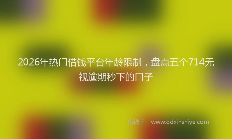 2026年热门借钱平台年龄限制，盘点五个714无视逾期秒下的口子