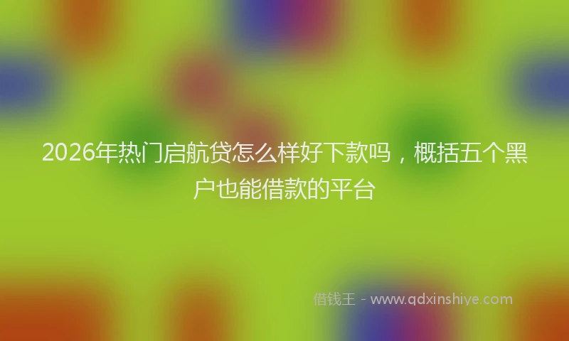 2026年热门启航贷怎么样好下款吗，概括五个黑户也能借款的平台