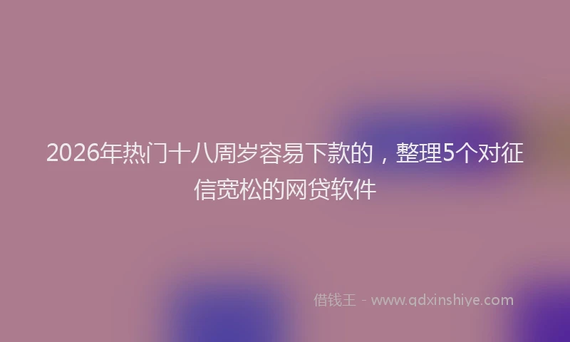 2026年热门十八周岁容易下款的，整理5个对征信宽松的网贷软件