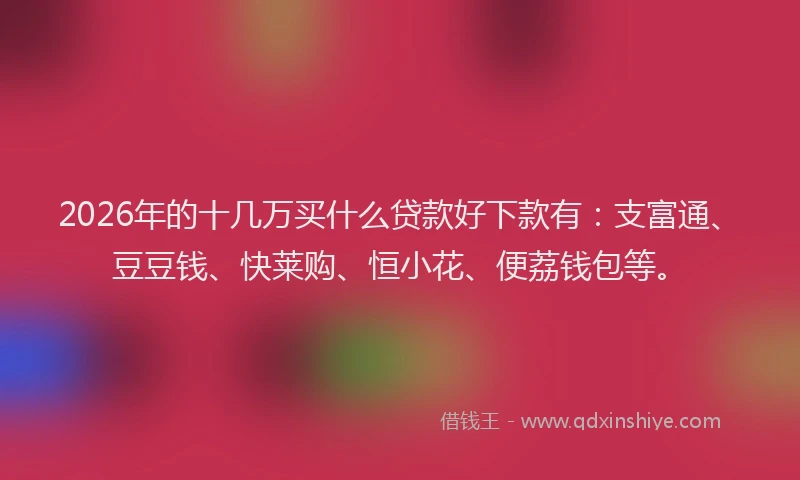 2026年的十几万买什么贷款好下款有：支富通、豆豆钱、快莱购、恒小花、便荔钱包等。