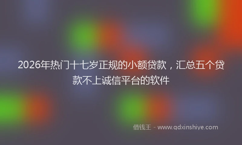 2026年热门十七岁正规的小额贷款，汇总五个贷款不上诚信平台的软件