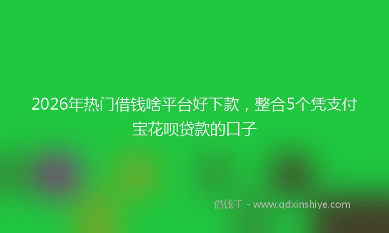 2026年热门借钱啥平台好下款，整合5个凭支付宝花呗贷款的口子