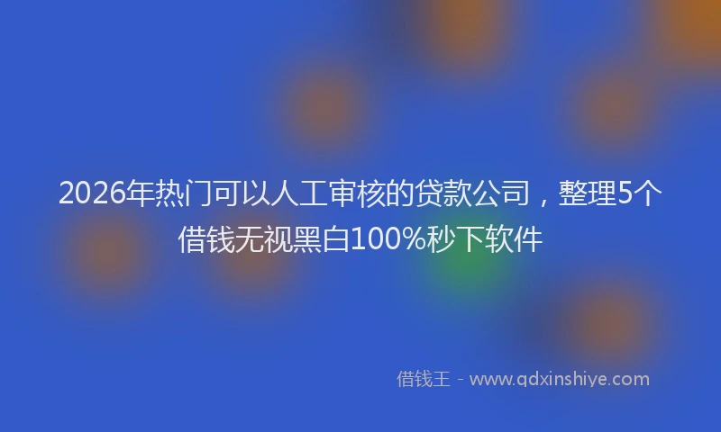 2026年热门可以人工审核的贷款公司，整理5个借钱无视黑白100%秒下软件