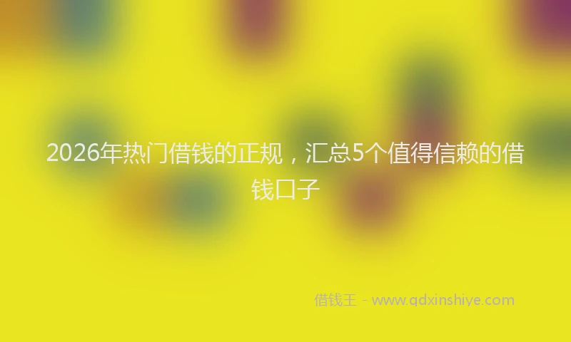 2026年热门借钱的正规，汇总5个值得信赖的借钱口子