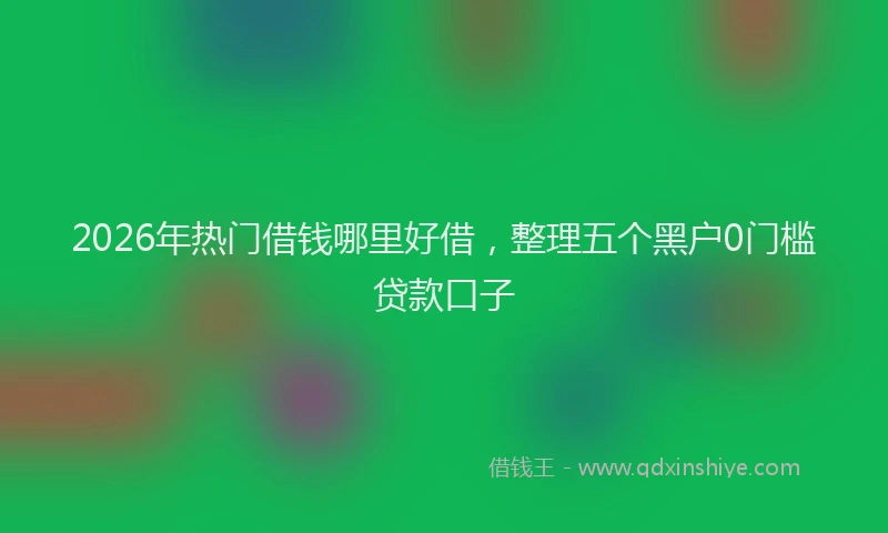 2026年热门借钱哪里好借，整理五个黑户0门槛贷款口子