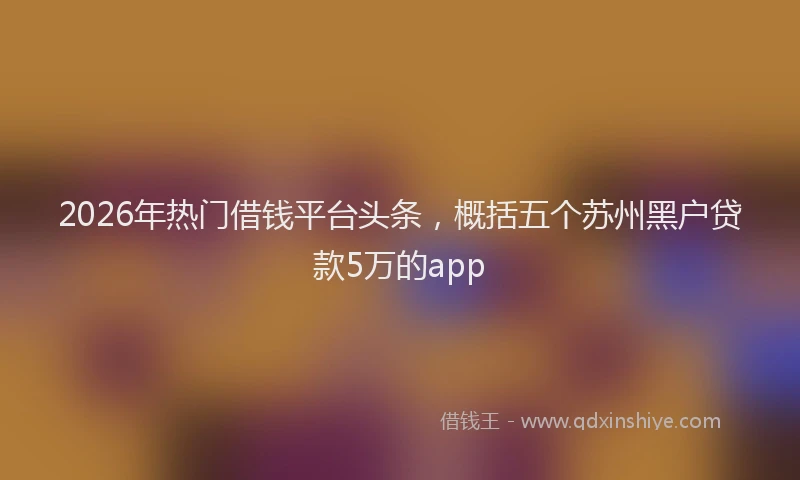 2026年热门借钱平台头条，概括五个苏州黑户贷款5万的app