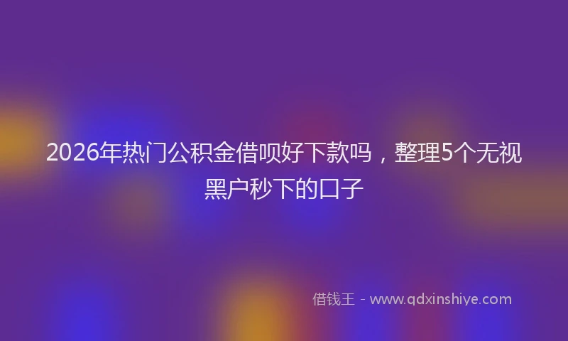 2026年热门公积金借呗好下款吗，整理5个无视黑户秒下的口子