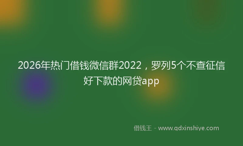 2026年热门借钱微信群2022，罗列5个不查征信好下款的网贷app