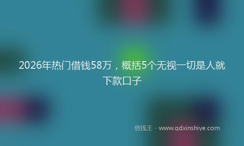 2026年热门借钱58万，概括5个无视一切是人就下款口子