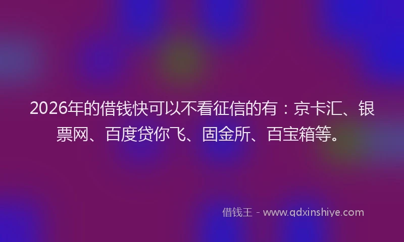 2026年的借钱快可以不看征信的有：京卡汇、银票网、百度贷你飞、固金所、百宝箱等。