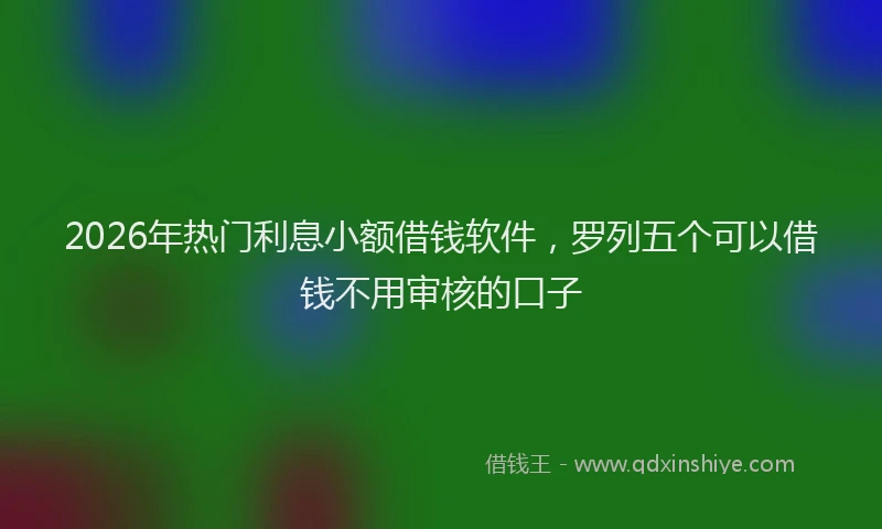 2026年热门利息小额借钱软件，罗列五个可以借钱不用审核的口子