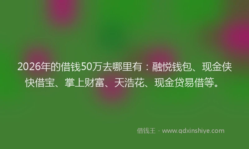 2026年的借钱50万去哪里有：融悦钱包、现金侠快借宝、掌上财富、天浩花、现金贷易借等。