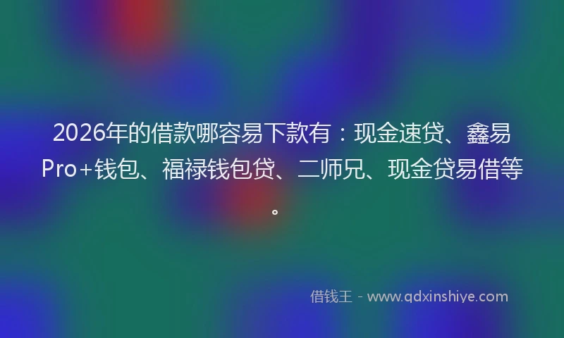 2026年的借款哪容易下款有：现金速贷、鑫易Pro+钱包、福禄钱包贷、二师兄、现金贷易借等。