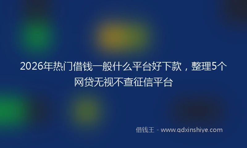 2026年热门借钱一般什么平台好下款，整理5个网贷无视不查征信平台