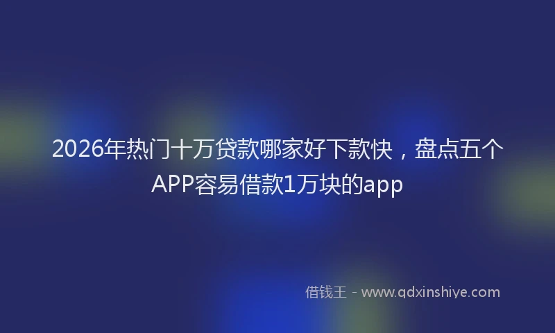2026年热门十万贷款哪家好下款快，盘点五个APP容易借款1万块的app