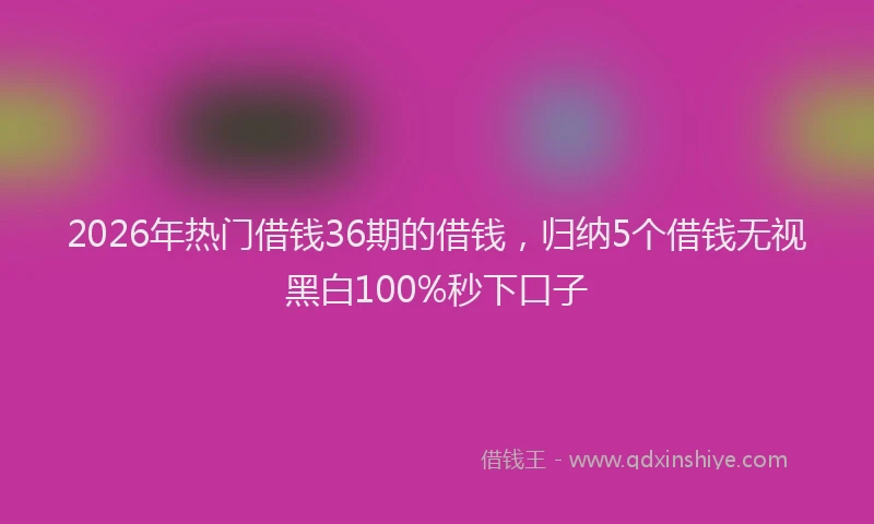 2026年热门借钱36期的借钱，归纳5个借钱无视黑白100%秒下口子