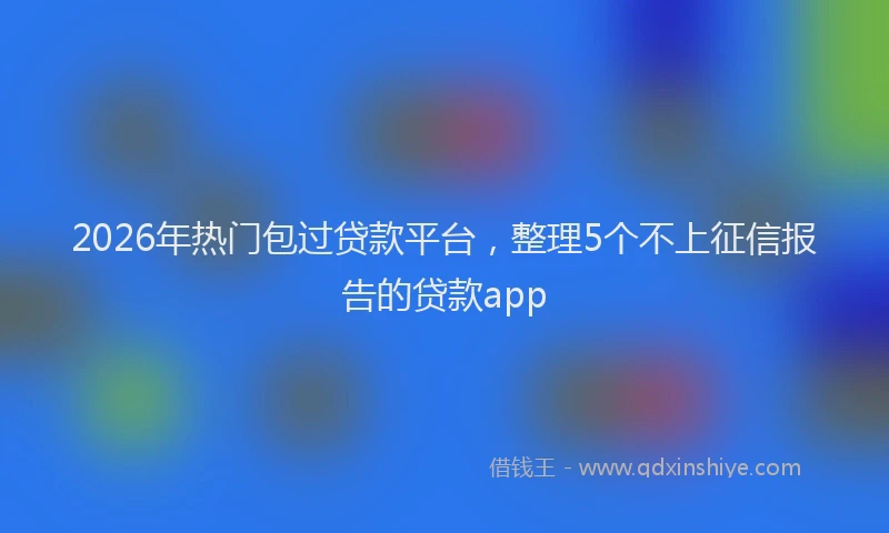 2026年热门包过贷款平台，整理5个不上征信报告的贷款app