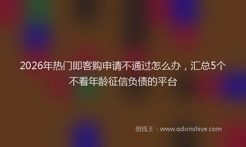 2026年热门即客购申请不通过怎么办，汇总5个不看年龄征信负债的平台