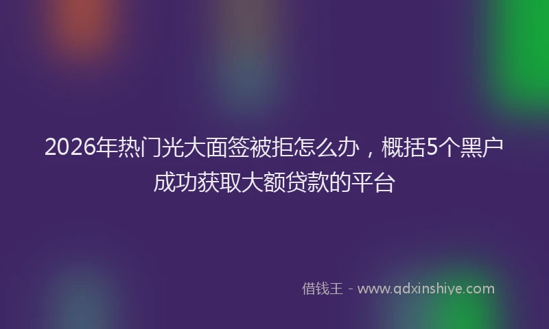 2026年热门光大面签被拒怎么办，概括5个黑户成功获取大额贷款的平台