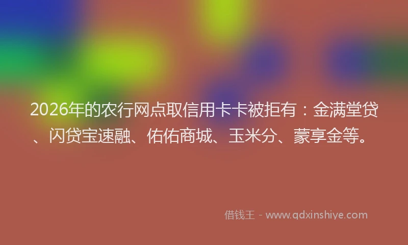 2026年的农行网点取信用卡卡被拒有：金满堂贷、闪贷宝速融、佑佑商城、玉米分、蒙享金等。