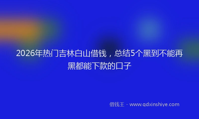 2026年热门吉林白山借钱，总结5个黑到不能再黑都能下款的口子