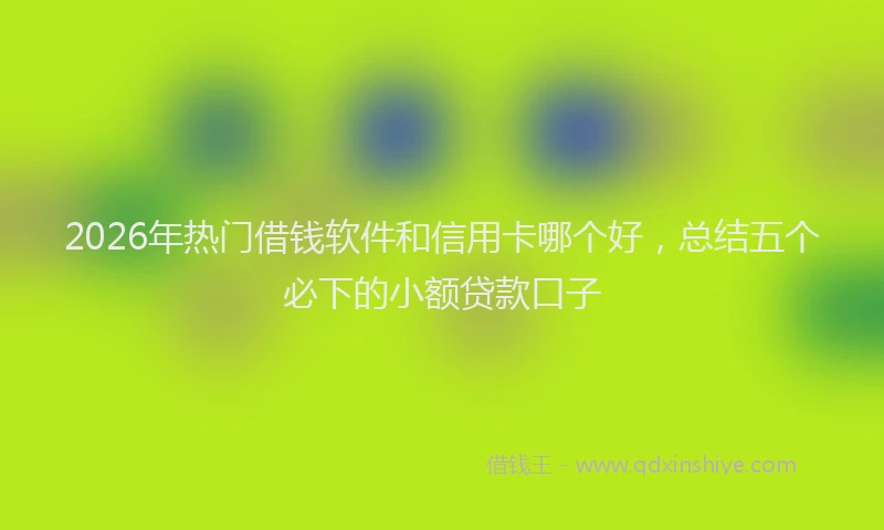 2026年热门借钱软件和信用卡哪个好，总结五个必下的小额贷款口子