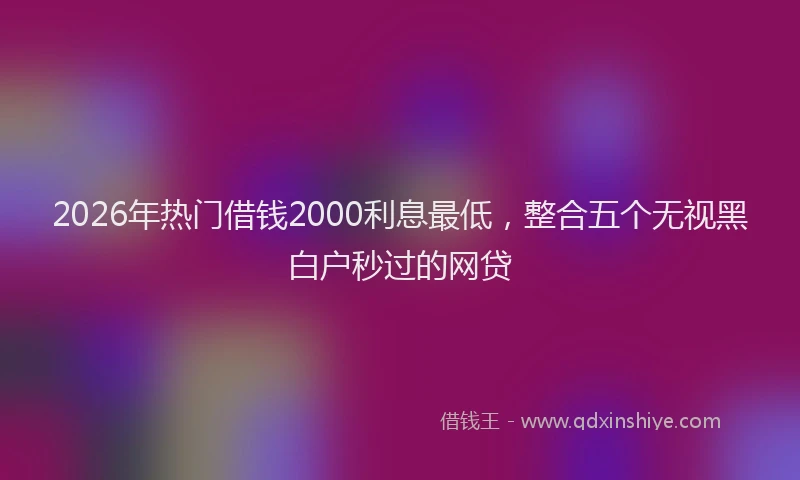 2026年热门借钱2000利息最低，整合五个无视黑白户秒过的网贷