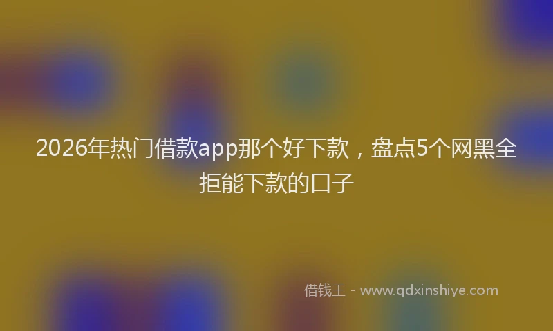 2026年热门借款app那个好下款，盘点5个网黑全拒能下款的口子