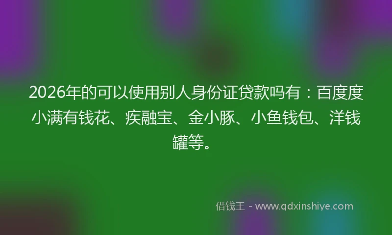 2026年的可以使用别人身份证贷款吗有：百度度小满有钱花、疾融宝、金小豚、小鱼钱包、洋钱罐等。