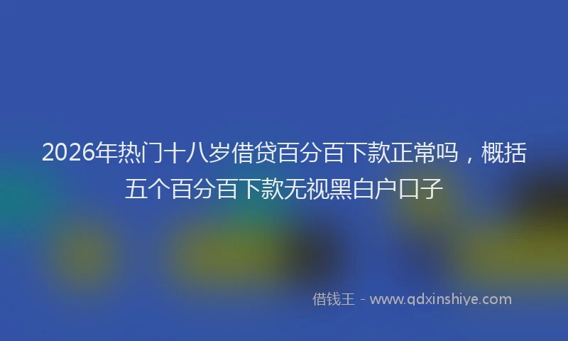 2026年热门十八岁借贷百分百下款正常吗，概括五个百分百下款无视黑白户口子