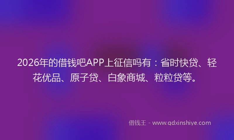 2026年的借钱吧APP上征信吗有：省时快贷、轻花优品、原子贷、白象商城、粒粒贷等。