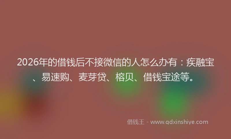 2026年的借钱后不接微信的人怎么办有：疾融宝、易速购、麦芽贷、榕贝、借钱宝途等。