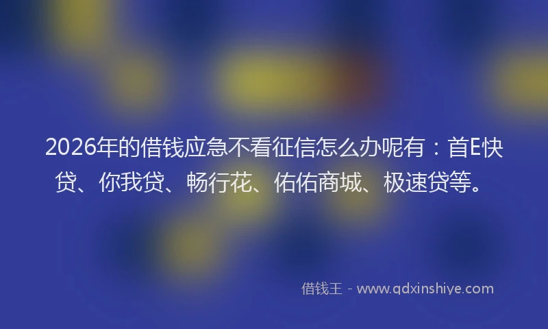 2026年的借钱应急不看征信怎么办呢有：首E快贷、你我贷、畅行花、佑佑商城、极速贷等。