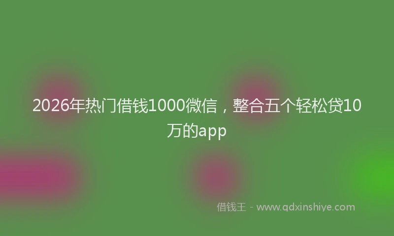 2026年热门借钱1000微信，整合五个轻松贷10万的app