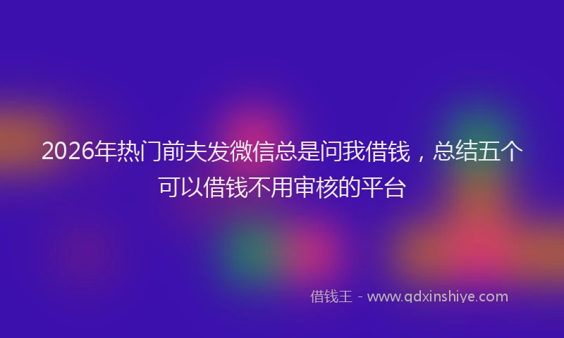 2026年热门前夫发微信总是问我借钱，总结五个可以借钱不用审核的平台