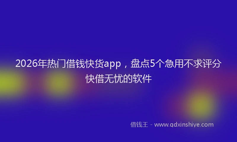 2026年热门借钱快货app，盘点5个急用不求评分快借无忧的软件