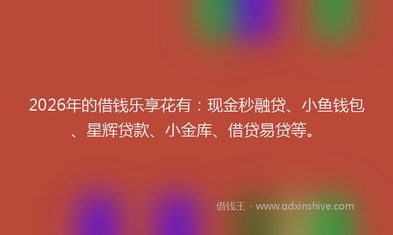 2026年的借钱乐享花有：现金秒融贷、小鱼钱包、星辉贷款、小金库、借贷易贷等。