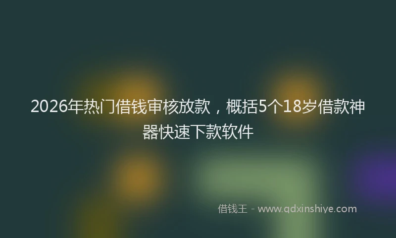 2026年热门借钱审核放款，概括5个18岁借款神器快速下款软件