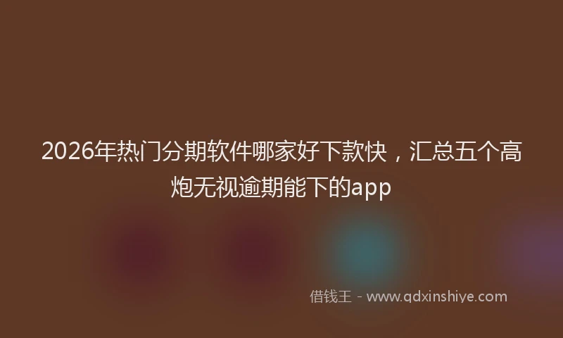 2026年热门分期软件哪家好下款快，汇总五个高炮无视逾期能下的app