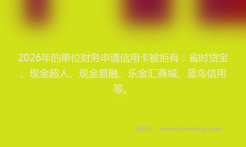 2026年的单位财务申请信用卡被拒有：省时贷宝、现金超人、现金易融、乐金汇商城、蓝鸟信用等。