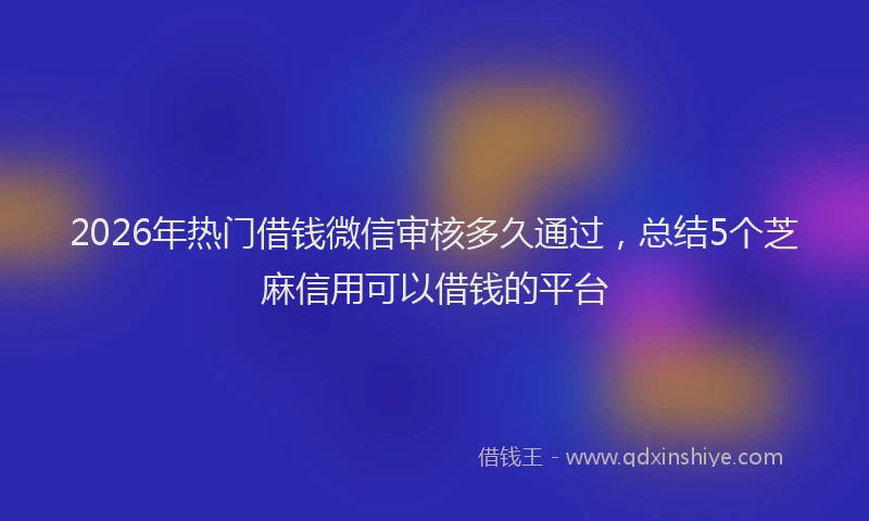 2026年热门借钱微信审核多久通过，总结5个芝麻信用可以借钱的平台