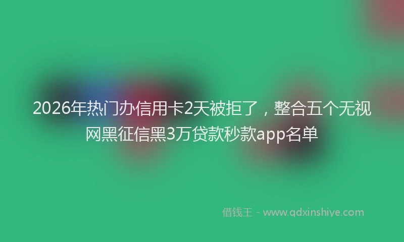 2026年热门办信用卡2天被拒了，整合五个无视网黑征信黑3万贷款秒款app名单