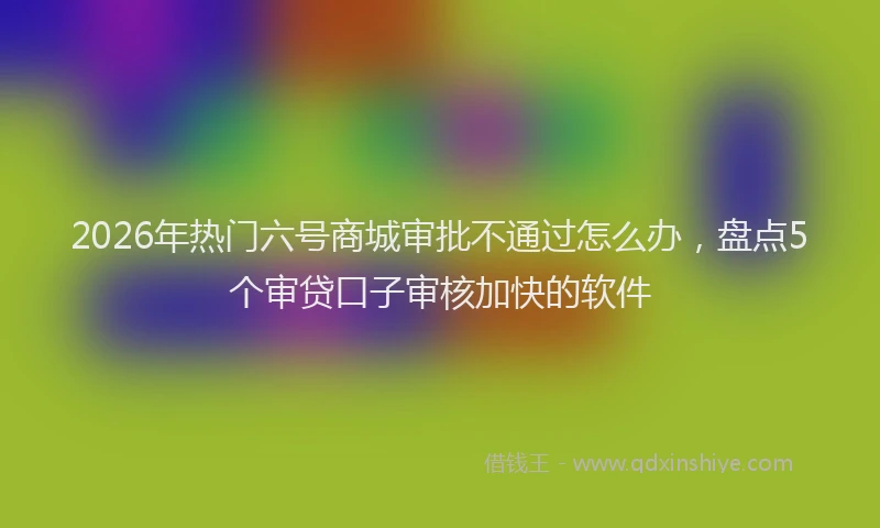 2026年热门六号商城审批不通过怎么办，盘点5个审贷口子审核加快的软件